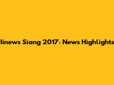 Iinews Siang 2017: News Highlights