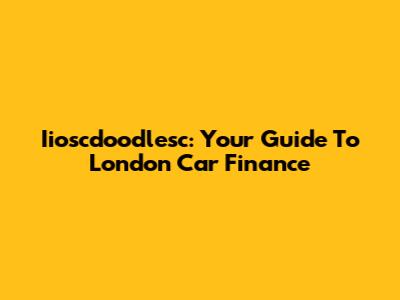 Iioscdoodlesc: Your Guide To London Car Finance