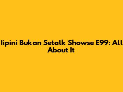 Iipini Bukan Setalk Showse E99: All About It