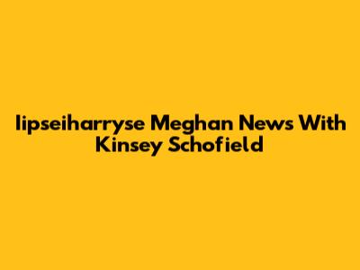Iipseiharryse Meghan News With Kinsey Schofield