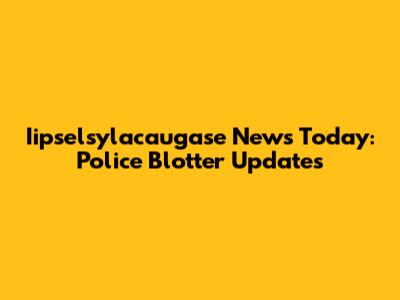 Iipselsylacaugase News Today: Police Blotter Updates
