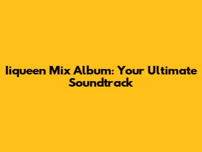 Iiqueen Mix Album: Your Ultimate Soundtrack