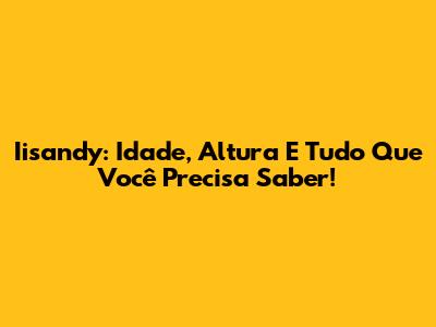 Iisandy: Idade, Altura E Tudo Que Você Precisa Saber!