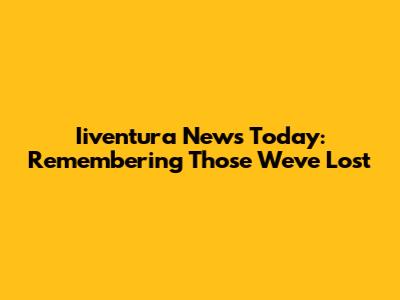 Iiventura News Today: Remembering Those We've Lost