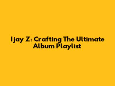 Ijay Z: Crafting The Ultimate Album Playlist