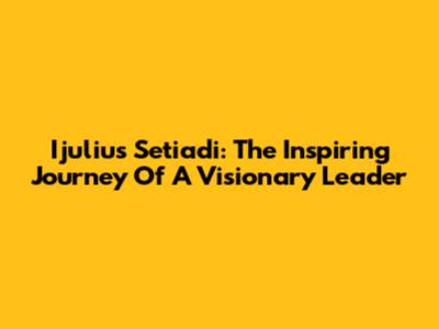 Ijulius Setiadi: The Inspiring Journey Of A Visionary Leader