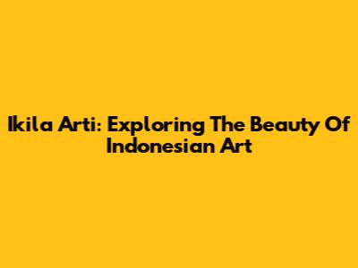 Ikila Arti: Exploring The Beauty Of Indonesian Art