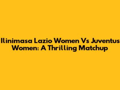 Ilinimasa Lazio Women Vs Juventus Women: A Thrilling Matchup