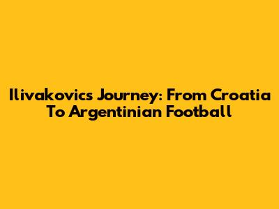 Ilivakovic's Journey: From Croatia To Argentinian Football