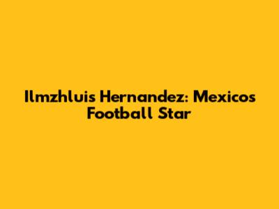 Ilmzhluis Hernandez: Mexico's Football Star