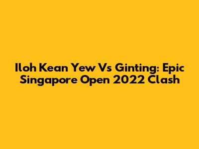 Iloh Kean Yew Vs Ginting: Epic Singapore Open 2022 Clash