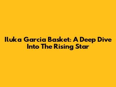 Iluka Garcia Basket: A Deep Dive Into The Rising Star
