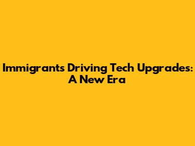 Immigrants Driving Tech Upgrades: A New Era
