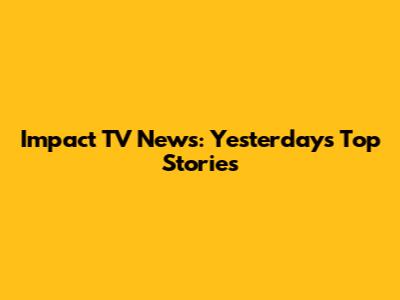 Impact TV News: Yesterday's Top Stories