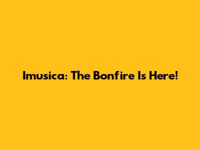 Imusica: The Bonfire Is Here!