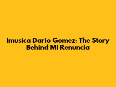Imusica Dario Gomez: The Story Behind 'Mi Renuncia'