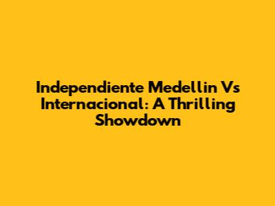 Independiente Medellin Vs Internacional: A Thrilling Showdown