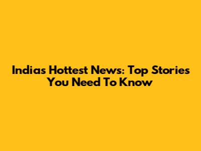 India's Hottest News: Top Stories You Need To Know