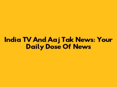 India TV And Aaj Tak News: Your Daily Dose Of News