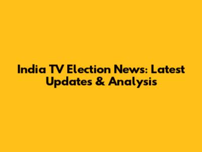 India TV Election News: Latest Updates & Analysis