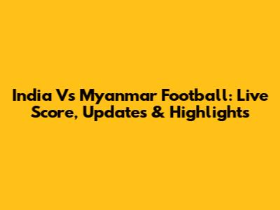 India Vs Myanmar Football: Live Score, Updates & Highlights