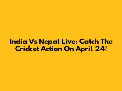 India Vs Nepal Live: Catch The Cricket Action On April 24!
