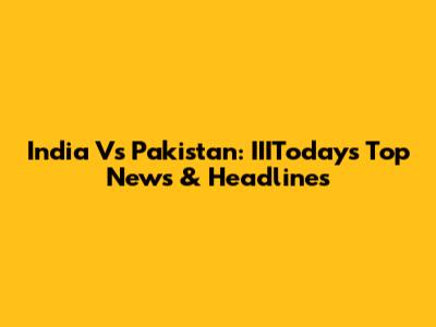 India Vs Pakistan: IIIToday's Top News & Headlines