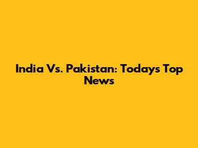 India Vs. Pakistan: Today's Top News