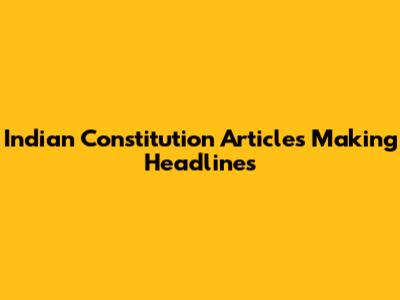 Indian Constitution Articles Making Headlines