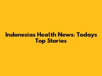 Indonesia's Health News: Today's Top Stories