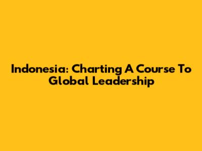 Indonesia: Charting A Course To Global Leadership