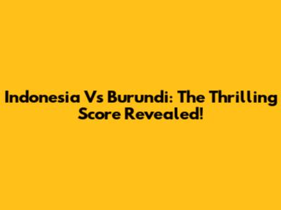 Indonesia Vs Burundi: The Thrilling Score Revealed!