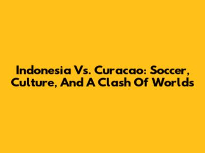 Indonesia Vs. Curacao: Soccer, Culture, And A Clash Of Worlds