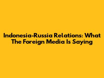 Indonesia-Russia Relations: What The Foreign Media Is Saying
