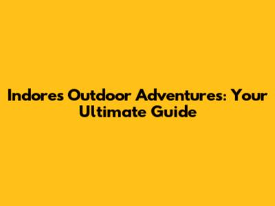 Indore's Outdoor Adventures: Your Ultimate Guide