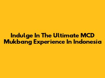 Indulge In The Ultimate MCD Mukbang Experience In Indonesia