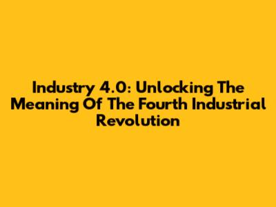 Industry 4.0: Unlocking The Meaning Of The Fourth Industrial Revolution