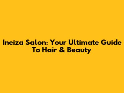 Ineiza Salon: Your Ultimate Guide To Hair & Beauty