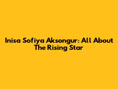 Inisa Sofiya Aksongur: All About The Rising Star