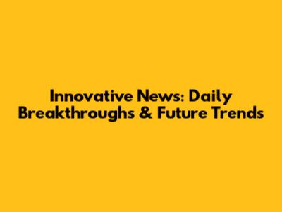 Innovative News: Daily Breakthroughs & Future Trends