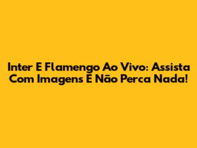 Inter E Flamengo Ao Vivo: Assista Com Imagens E Não Perca Nada!