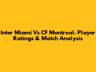 Inter Miami Vs CF Montreal: Player Ratings & Match Analysis