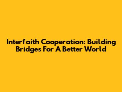 Interfaith Cooperation: Building Bridges For A Better World