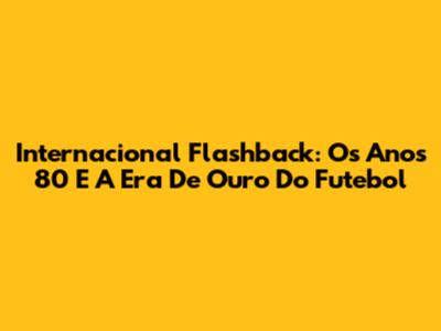 Internacional Flashback: Os Anos 80 E A Era De Ouro Do Futebol