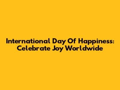 International Day Of Happiness: Celebrate Joy Worldwide