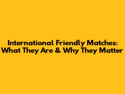 International Friendly Matches: What They Are & Why They Matter