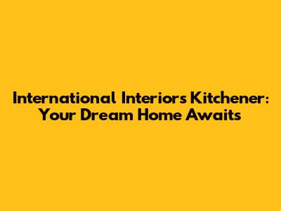 International Interiors Kitchener: Your Dream Home Awaits