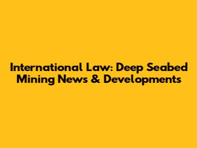 International Law: Deep Seabed Mining News & Developments