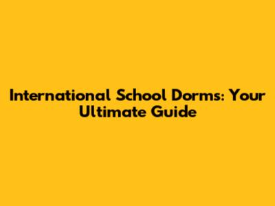 International School Dorms: Your Ultimate Guide