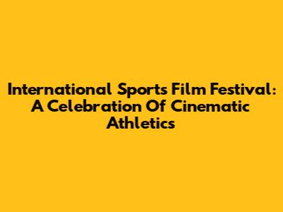 International Sports Film Festival: A Celebration Of Cinematic Athletics